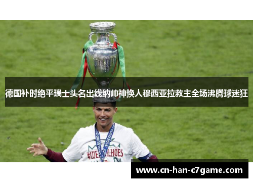 德国补时绝平瑞士头名出线纳帅神换人穆西亚拉救主全场沸腾球迷狂